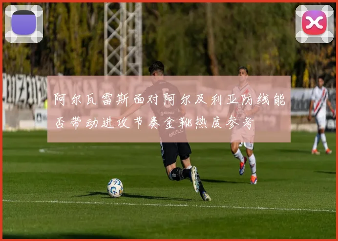 阿尔瓦雷斯面对阿尔及利亚防线能否带动进攻节奏金靴热度参考