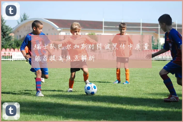 瑞士队巴尔加斯对阵波黑传中质量能否提高焦点解析