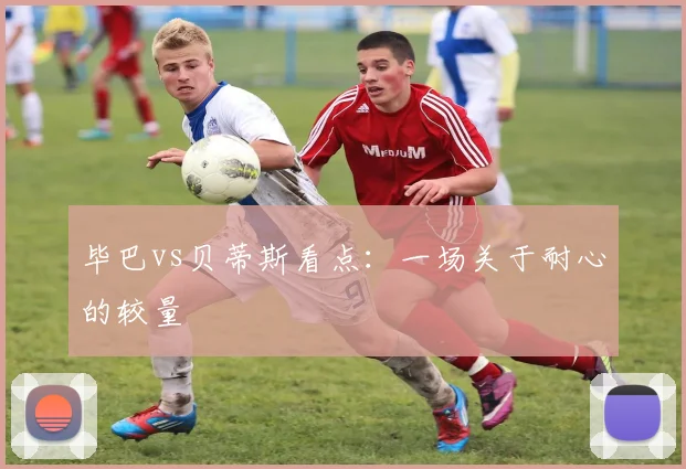 毕巴vs贝蒂斯看点：一场关于耐心的较量