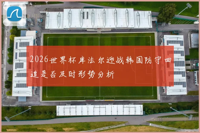 2026世界杯库法尔迎战韩国防守回追是否及时形势分析