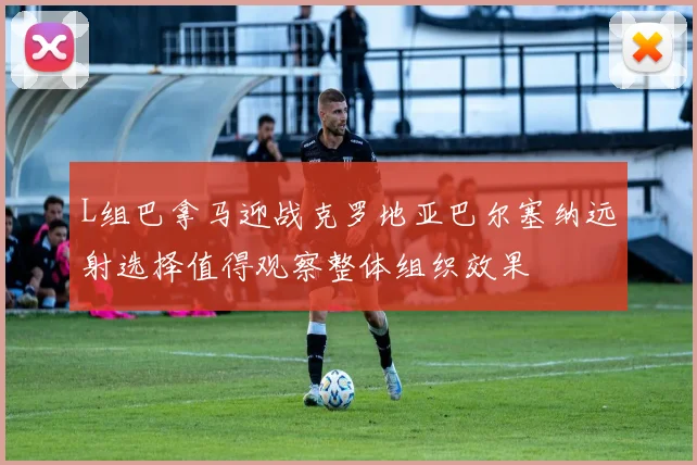 L组巴拿马迎战克罗地亚巴尔塞纳远射选择值得观察整体组织效果