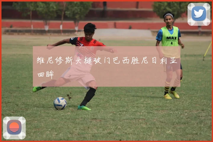 维尼修斯头槌破门巴西胜尼日利亚回眸