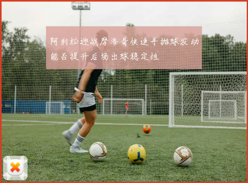 阿利松迎战摩洛哥快速手抛球发动能否提升后场出球稳定性