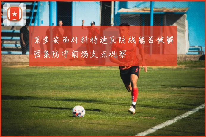 京多安面对科特迪瓦防线能否破解密集防守前场支点观察