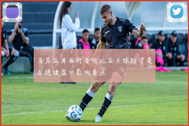马苏亚库面对哥伦比亚头球防守是否稳健盘口影响看点