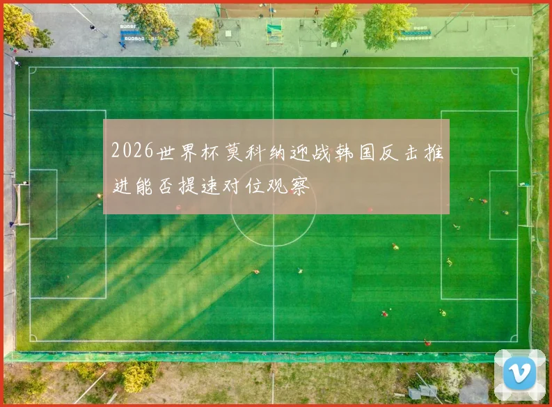 2026世界杯莫科纳迎战韩国反击推进能否提速对位观察