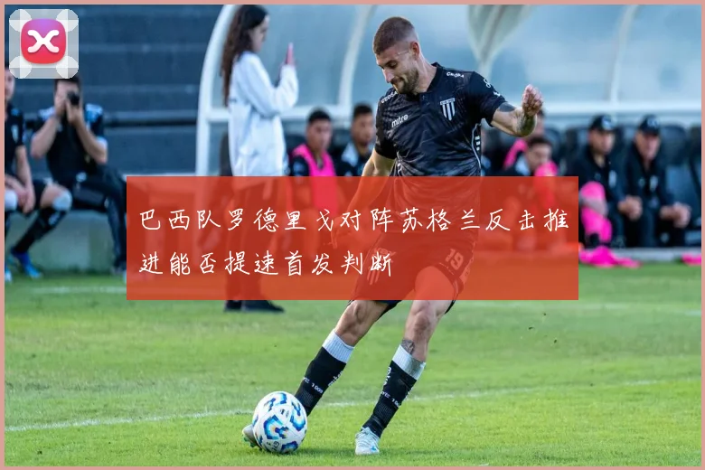 巴西队罗德里戈对阵苏格兰反击推进能否提速首发判断
