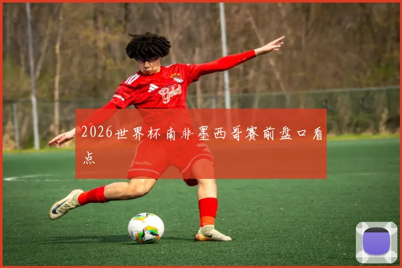 2026世界杯南非墨西哥赛前盘口看点