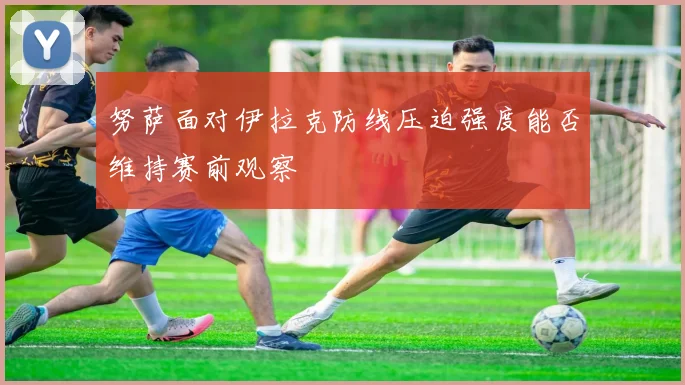 努萨面对伊拉克防线压迫强度能否维持赛前观察