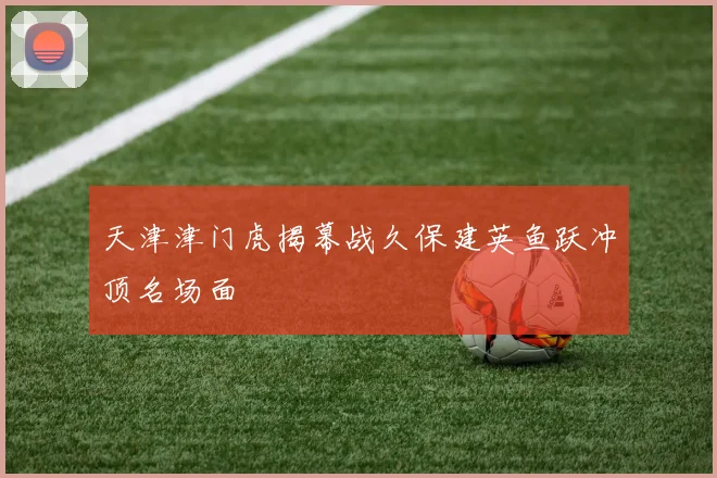 天津津门虎揭幕战久保建英鱼跃冲顶名场面