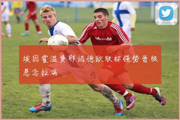 埃因霍温费耶诺德欧联杯强势晋级悬念拉满
