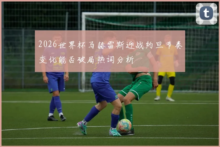 2026世界杯马赫雷斯迎战约旦节奏变化能否破局热词分析