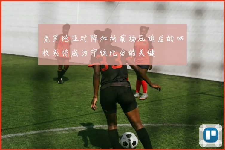克罗地亚对阵加纳前场压迫后的回收或将成为守住比分的关键
