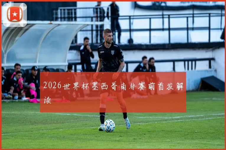 2026世界杯墨西哥南非赛前首发解读
