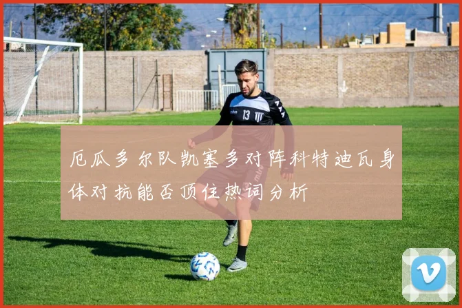 厄瓜多尔队凯塞多对阵科特迪瓦身体对抗能否顶住热词分析