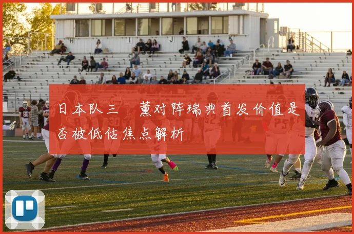 日本队三笘薰对阵瑞典首发价值是否被低估焦点解析