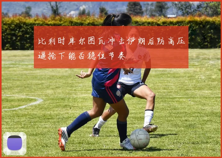 比利时库尔图瓦冲击伊朗后防高压逼抢下能否稳住节奏