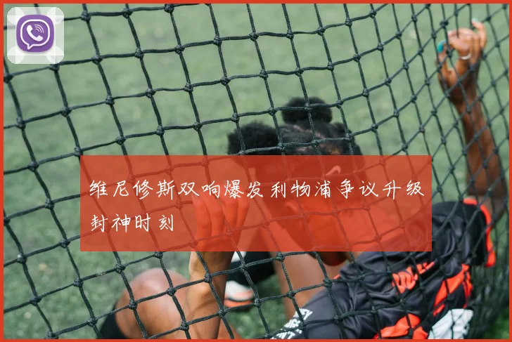 维尼修斯双响爆发利物浦争议升级封神时刻