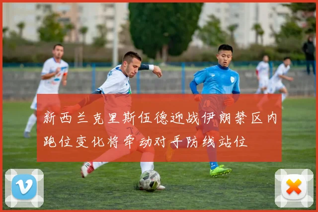 新西兰克里斯伍德迎战伊朗禁区内跑位变化将牵动对手防线站位