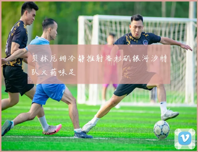 贝林厄姆冷静推射洛杉矶银河沙特队火药味足