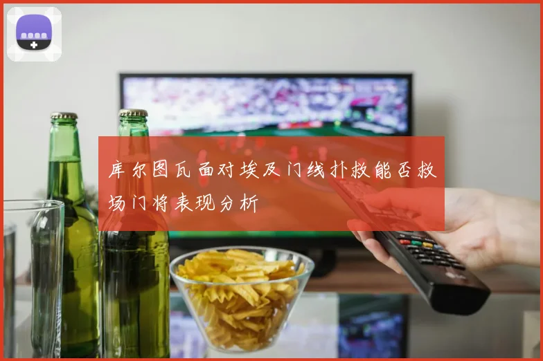 库尔图瓦面对埃及门线扑救能否救场门将表现分析