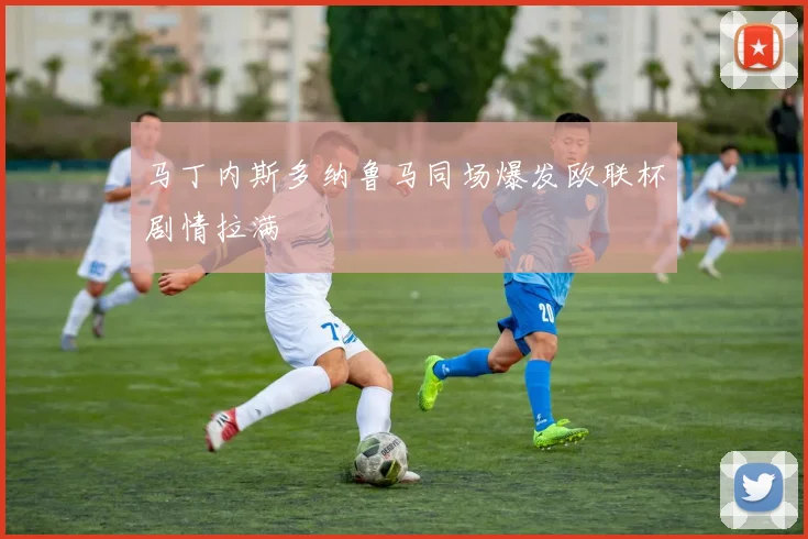 马丁内斯多纳鲁马同场爆发欧联杯剧情拉满