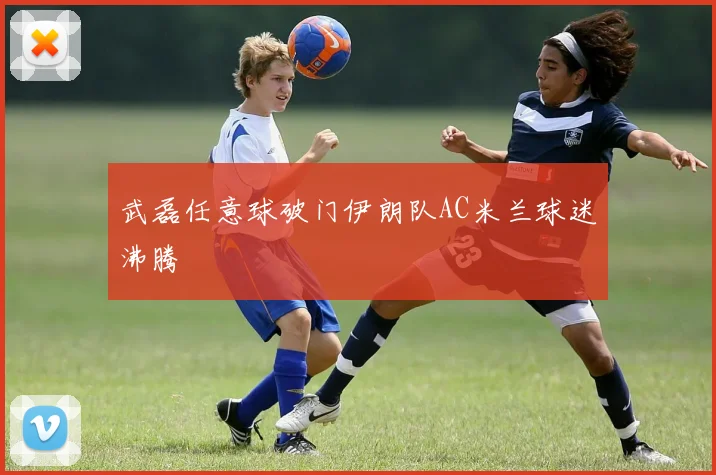 武磊任意球破门伊朗队AC米兰球迷沸腾