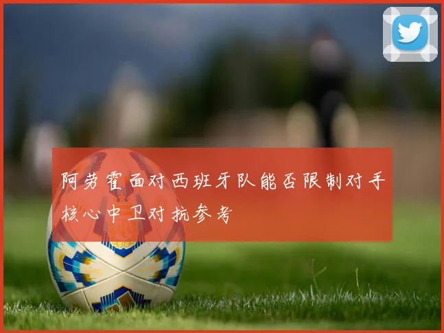 阿劳霍面对西班牙队能否限制对手核心中卫对抗参考