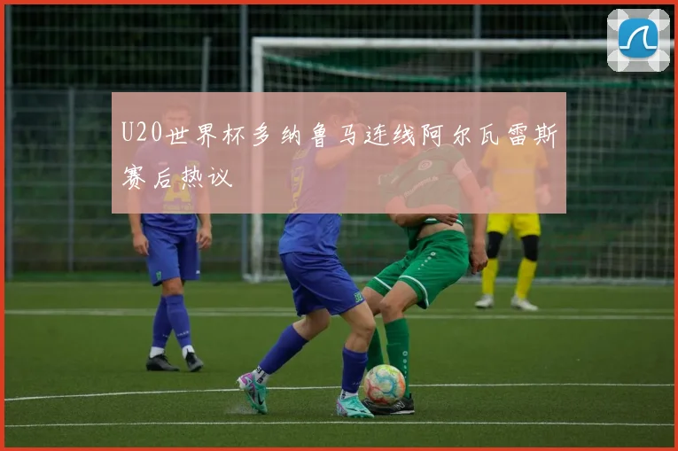 U20世界杯多纳鲁马连线阿尔瓦雷斯赛后热议