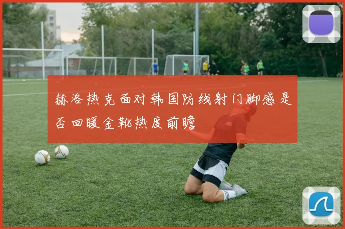 赫洛热克面对韩国防线射门脚感是否回暖金靴热度前瞻
