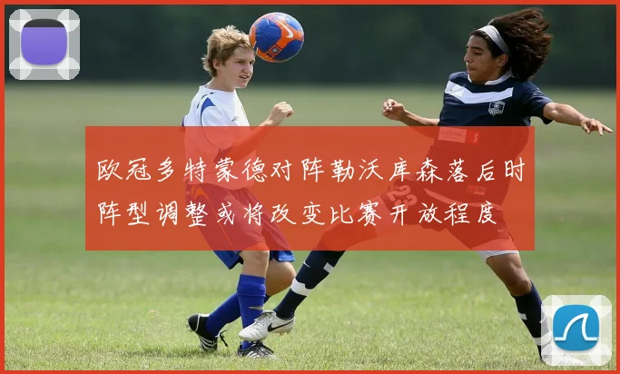 欧冠多特蒙德对阵勒沃库森落后时阵型调整或将改变比赛开放程度