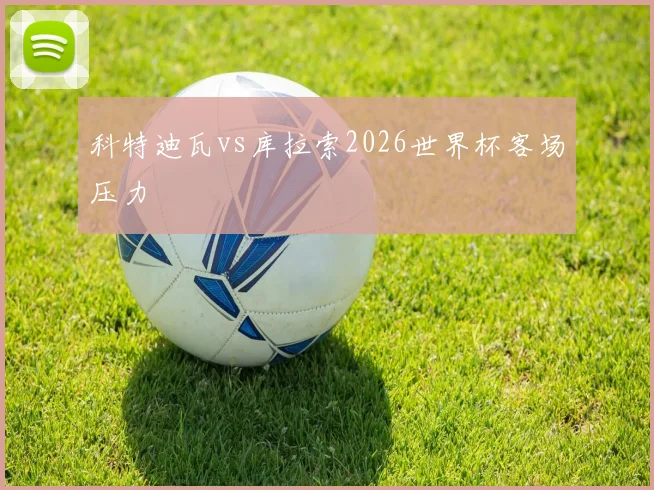 科特迪瓦vs库拉索2026世界杯客场压力