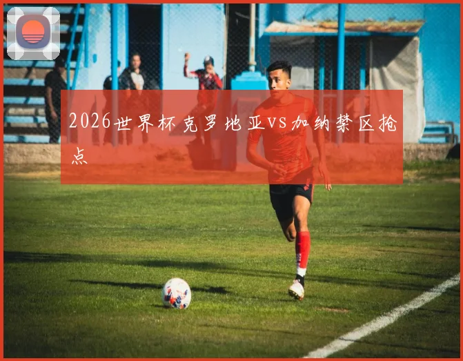 2026世界杯克罗地亚vs加纳禁区抢点