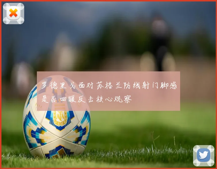 罗德里戈面对苏格兰防线射门脚感是否回暖反击核心观察