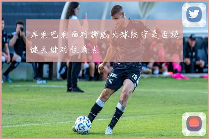 库利巴利面对挪威头球防守是否稳健关键对位看点
