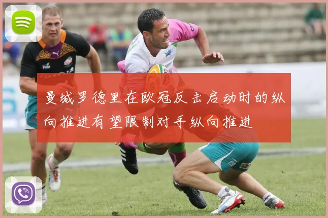 曼城罗德里在欧冠反击启动时的纵向推进有望限制对手纵向推进