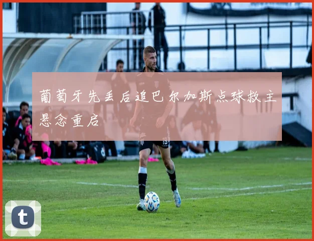 葡萄牙先丢后追巴尔加斯点球救主悬念重启