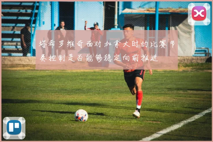 塔希罗维奇面对加拿大时的比赛节奏控制是否能够稳定向前推进