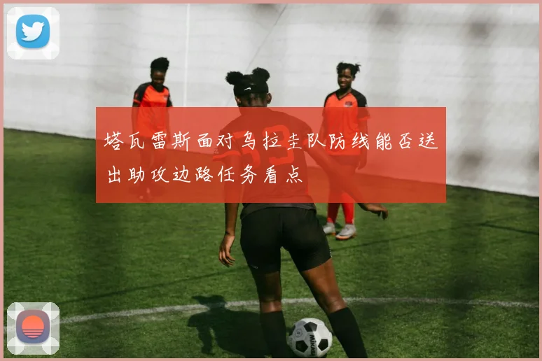 塔瓦雷斯面对乌拉圭队防线能否送出助攻边路任务看点