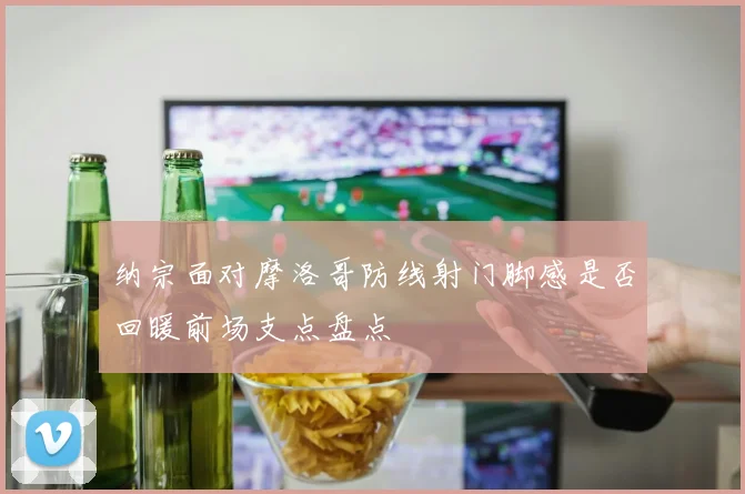 纳宗面对摩洛哥防线射门脚感是否回暖前场支点盘点