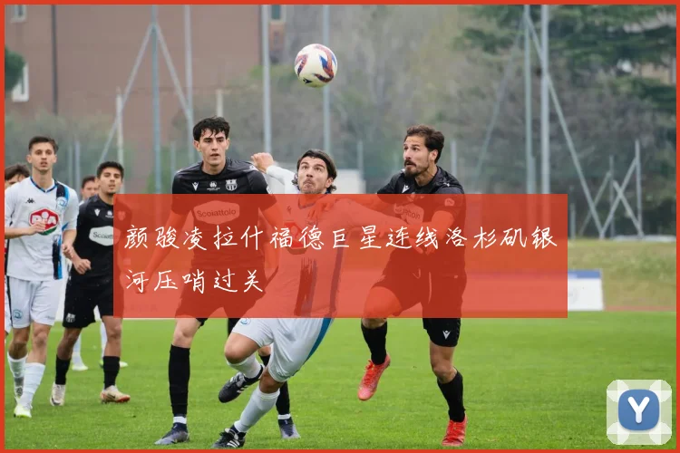 颜骏凌拉什福德巨星连线洛杉矶银河压哨过关