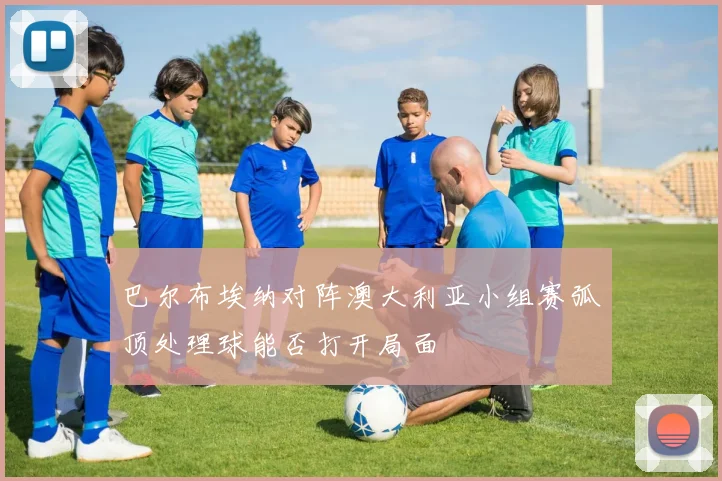 巴尔布埃纳对阵澳大利亚小组赛弧顶处理球能否打开局面