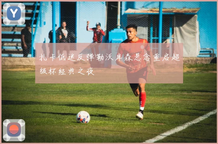 扎卡低迷反弹勒沃库森悬念重启超级杯经典之夜