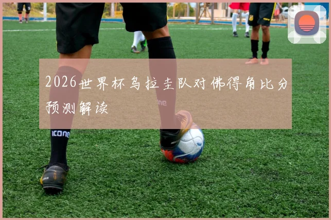 2026世界杯乌拉圭队对佛得角比分预测解读